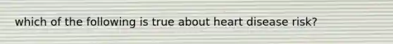 which of the following is true about heart disease risk?