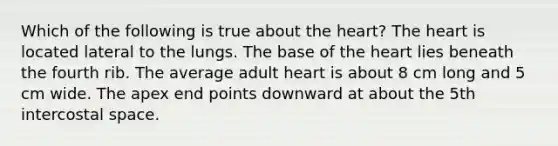 Which of the following is true about the heart? The heart is located lateral to the lungs. The base of the heart lies beneath the fourth rib. The average adult heart is about 8 cm long and 5 cm wide. The apex end points downward at about the 5th intercostal space.