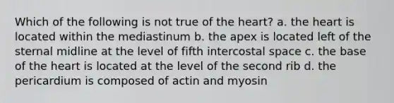 Which of the following is not true of the heart? a. the heart is located within the mediastinum b. the apex is located left of the sternal midline at the level of fifth intercostal space c. the base of the heart is located at the level of the second rib d. the pericardium is composed of actin and myosin