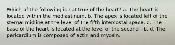 Which of the following is not true of <a href='https://www.questionai.com/knowledge/kya8ocqc6o-the-heart' class='anchor-knowledge'>the heart</a>? a. The heart is located within the mediastinum. b. The apex is located left of the sternal midline at the level of the fifth intercostal space. c. The base of the heart is located at the level of the second rib. d. The pericardium is composed of actin and myosin.