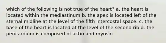 which of the following is not true of <a href='https://www.questionai.com/knowledge/kya8ocqc6o-the-heart' class='anchor-knowledge'>the heart</a>? a. the heart is located within the mediastinum b. the apex is located left of the sternal midline at the level of the fifth intercostal space. c. the base of the heart is located at the level of the second rib d. the pericardium is composed of actin and myosin