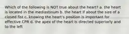 Which of the following is NOT true about the heart? a. the heart is located in the mediastinum b. the heart if about the size of a closed fist c. knowing the heart's position is important for effective CPR d. the apex of the heart is directed superiorly and to the left