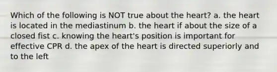 Which of the following is NOT true about <a href='https://www.questionai.com/knowledge/kya8ocqc6o-the-heart' class='anchor-knowledge'>the heart</a>? a. the heart is located in the mediastinum b. the heart if about the size of a closed fist c. knowing the heart's position is important for effective CPR d. the apex of the heart is directed superiorly and to the left