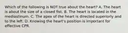 Which of the following is NOT true about the heart? A. The heart is about the size of a closed fist. B. The heart is located in the mediastinum. C. The apex of the heart is directed superiorly and to the left. D. Knowing the heart's position is important for effective CPR.