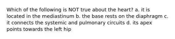 Which of the following is NOT true about the heart? a. it is located in the mediastinum b. the base rests on the diaphragm c. it connects the systemic and pulmonary circuits d. its apex points towards the left hip