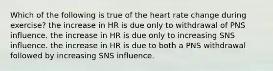 Which of the following is true of the heart rate change during exercise? the increase in HR is due only to withdrawal of PNS influence. the increase in HR is due only to increasing SNS influence. the increase in HR is due to both a PNS withdrawal followed by increasing SNS influence.