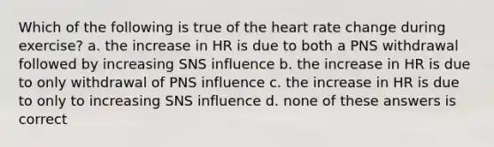 Which of the following is true of the heart rate change during exercise? a. the increase in HR is due to both a PNS withdrawal followed by increasing SNS influence b. the increase in HR is due to only withdrawal of PNS influence c. the increase in HR is due to only to increasing SNS influence d. none of these answers is correct