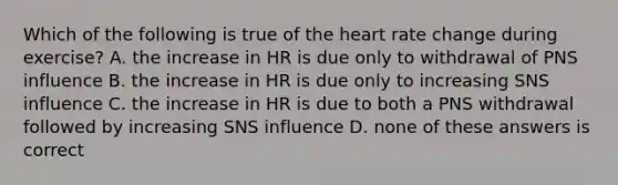 Which of the following is true of the heart rate change during exercise? A. the increase in HR is due only to withdrawal of PNS influence B. the increase in HR is due only to increasing SNS influence C. the increase in HR is due to both a PNS withdrawal followed by increasing SNS influence D. none of these answers is correct