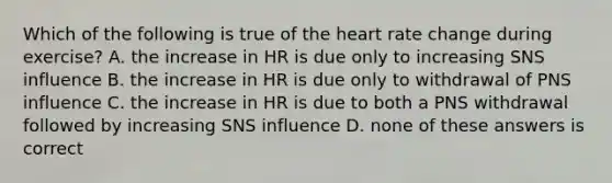 Which of the following is true of the heart rate change during exercise? A. the increase in HR is due only to increasing SNS influence B. the increase in HR is due only to withdrawal of PNS influence C. the increase in HR is due to both a PNS withdrawal followed by increasing SNS influence D. none of these answers is correct