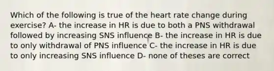 Which of the following is true of the heart rate change during exercise? A- the increase in HR is due to both a PNS withdrawal followed by increasing SNS influence B- the increase in HR is due to only withdrawal of PNS influence C- the increase in HR is due to only increasing SNS influence D- none of theses are correct