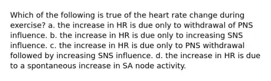 Which of the following is true of the heart rate change during exercise? a. the increase in HR is due only to withdrawal of PNS influence. b. the increase in HR is due only to increasing SNS influence. c. the increase in HR is due only to PNS withdrawal followed by increasing SNS influence. d. the increase in HR is due to a spontaneous increase in SA node activity.