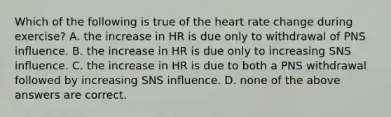 Which of the following is true of the heart rate change during exercise? A. the increase in HR is due only to withdrawal of PNS influence. B. the increase in HR is due only to increasing SNS influence. C. the increase in HR is due to both a PNS withdrawal followed by increasing SNS influence. D. none of the above answers are correct.