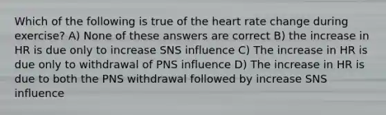 Which of the following is true of the heart rate change during exercise? A) None of these answers are correct B) the increase in HR is due only to increase SNS influence C) The increase in HR is due only to withdrawal of PNS influence D) The increase in HR is due to both the PNS withdrawal followed by increase SNS influence