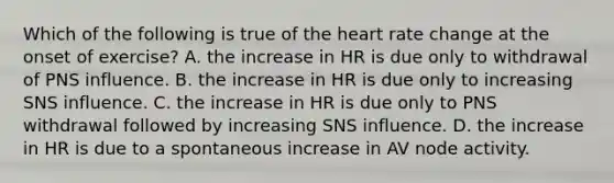 Which of the following is true of <a href='https://www.questionai.com/knowledge/kya8ocqc6o-the-heart' class='anchor-knowledge'>the heart</a> rate change at the onset of exercise? A. the increase in HR is due only to withdrawal of PNS influence. B. the increase in HR is due only to increasing SNS influence. C. the increase in HR is due only to PNS withdrawal followed by increasing SNS influence. D. the increase in HR is due to a spontaneous increase in AV node activity.