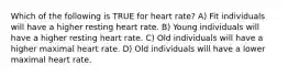 Which of the following is TRUE for heart rate? A) Fit individuals will have a higher resting heart rate. B) Young individuals will have a higher resting heart rate. C) Old individuals will have a higher maximal heart rate. D) Old individuals will have a lower maximal heart rate.