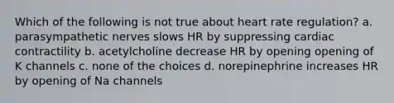 Which of the following is not true about heart rate regulation? a. parasympathetic nerves slows HR by suppressing cardiac contractility b. acetylcholine decrease HR by opening opening of K channels c. none of the choices d. norepinephrine increases HR by opening of Na channels