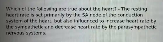 Which of the following are true about the heart? - The resting heart rate is set primarily by the SA node of the conduction system of the heart, but also influenced to increase heart rate by the sympathetic and decrease heart rate by the parasympathetic nervous systems.