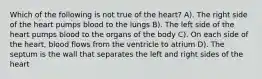 Which of the following is not true of the heart? A). The right side of the heart pumps blood to the lungs B). The left side of the heart pumps blood to the organs of the body C). On each side of the heart, blood flows from the ventricle to atrium D). The septum is the wall that separates the left and right sides of the heart