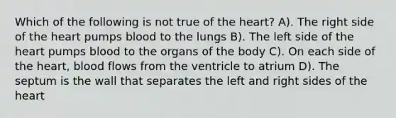 Which of the following is not true of <a href='https://www.questionai.com/knowledge/kya8ocqc6o-the-heart' class='anchor-knowledge'>the heart</a>? A). The right side of the heart pumps blood to the lungs B). The left side of the heart pumps blood to the organs of the body C). On each side of the heart, blood flows from the ventricle to atrium D). The septum is the wall that separates the left and right sides of the heart