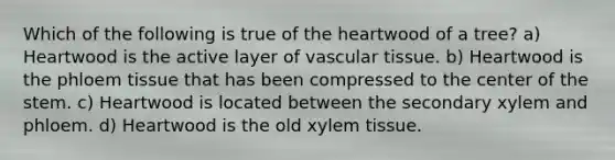 Which of the following is true of the heartwood of a tree? a) Heartwood is the active layer of vascular tissue. b) Heartwood is the phloem tissue that has been compressed to the center of the stem. c) Heartwood is located between the secondary xylem and phloem. d) Heartwood is the old xylem tissue.