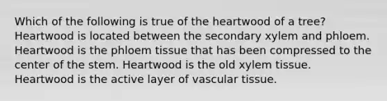 Which of the following is true of the heartwood of a tree? Heartwood is located between the secondary xylem and phloem. Heartwood is the phloem tissue that has been compressed to the center of the stem. Heartwood is the old xylem tissue. Heartwood is the active layer of vascular tissue.