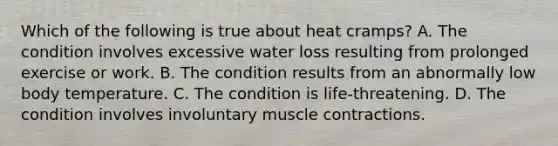 Which of the following is true about heat cramps? A. The condition involves excessive water loss resulting from prolonged exercise or work. B. The condition results from an abnormally low body temperature. C. The condition is life-threatening. D. The condition involves involuntary muscle contractions.