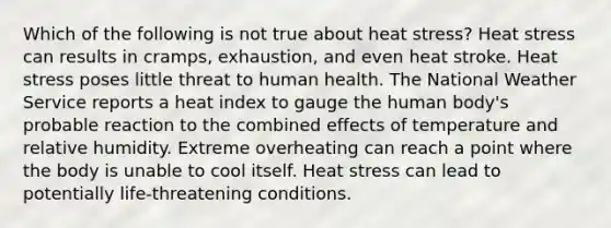 Which of the following is not true about heat stress? Heat stress can results in cramps, exhaustion, and even heat stroke. Heat stress poses little threat to human health. The National Weather Service reports a heat index to gauge the human body's probable reaction to the combined effects of temperature and relative humidity. Extreme overheating can reach a point where the body is unable to cool itself. Heat stress can lead to potentially life-threatening conditions.