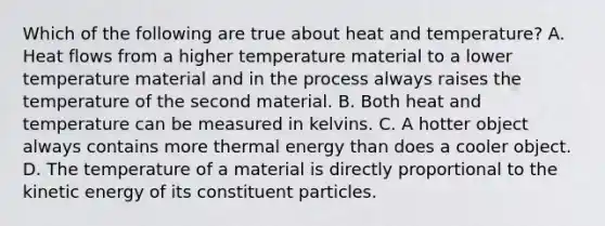 Which of the following are true about heat and temperature? A. Heat flows from a higher temperature material to a lower temperature material and in the process always raises the temperature of the second material. B. Both heat and temperature can be measured in kelvins. C. A hotter object always contains more thermal energy than does a cooler object. D. The temperature of a material is directly proportional to the kinetic energy of its constituent particles.