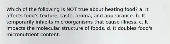 Which of the following is NOT true about heating food? a. It affects food's texture, taste, aroma, and appearance. b. It temporarily inhibits microorganisms that cause illness. c. It impacts the molecular structure of foods. d. It doubles food's micronutrient content.