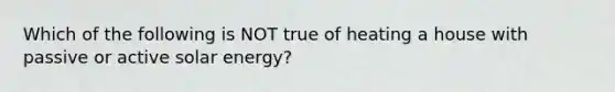 Which of the following is NOT true of heating a house with passive or active solar energy?