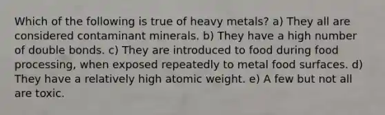 Which of the following is true of heavy metals? a) They all are considered contaminant minerals. b) They have a high number of double bonds. c) They are introduced to food during food processing, when exposed repeatedly to metal food surfaces. d) They have a relatively high atomic weight. e) A few but not all are toxic.