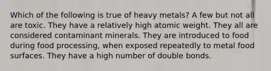 Which of the following is true of heavy metals? A few but not all are toxic. They have a relatively high atomic weight. They all are considered contaminant minerals. They are introduced to food during food processing, when exposed repeatedly to metal food surfaces. They have a high number of double bonds.