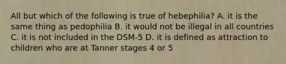 All but which of the following is true of hebephilia? A. it is the same thing as pedophilia B. it would not be illegal in all countries C. it is not included in the DSM-5 D. it is defined as attraction to children who are at Tanner stages 4 or 5