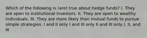 Which of the following is (are) true about hedge funds? I. They are open to institutional investors. II. They are open to wealthy individuals. III. They are more likely than mutual funds to pursue simple strategies. I and II only I and III only II and III only I, II, and III