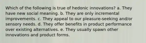 Which of the following is true of hedonic innovations? a. They have new social meaning. b. They are only incremental improvements. c. They appeal to our pleasure-seeking and/or sensory needs. d. They offer benefits in product performance over existing alternatives. e. They usually spawn other innovations and product forms.