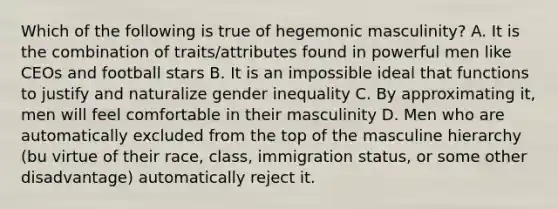 Which of the following is true of hegemonic masculinity? A. It is the combination of traits/attributes found in powerful men like CEOs and football stars B. It is an impossible ideal that functions to justify and naturalize gender inequality C. By approximating it, men will feel comfortable in their masculinity D. Men who are automatically excluded from the top of the masculine hierarchy (bu virtue of their race, class, immigration status, or some other disadvantage) automatically reject it.