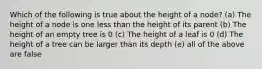 Which of the following is true about the height of a node? (a) The height of a node is one less than the height of its parent (b) The height of an empty tree is 0 (c) The height of a leaf is 0 (d) The height of a tree can be larger than its depth (e) all of the above are false