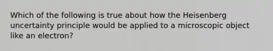 Which of the following is true about how the Heisenberg uncertainty principle would be applied to a microscopic object like an electron?