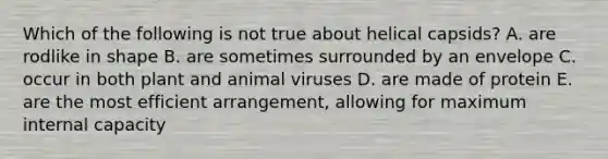 Which of the following is not true about helical capsids? A. are rodlike in shape B. are sometimes surrounded by an envelope C. occur in both plant and animal viruses D. are made of protein E. are the most efficient arrangement, allowing for maximum internal capacity