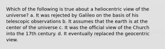 Which of the following is true about a heliocentric view of the universe? a. It was rejected by Galileo on the basis of his telescopic observations b. It assumes that the earth is at the center of the universe c. It was the official view of the Church into the 17th century. d. It eventually replaced the geocentric view.