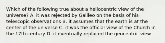 Which of the following true about a heliocentric view of the universe? A. it was rejected by Galileo on the basis of his telescopic observations B. it assumes that the earth is at the center of the universe C. it was the official view of the Church in the 17th century D. it eventually replaced the geocentric view