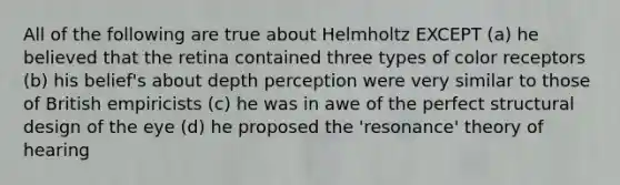 All of the following are true about Helmholtz EXCEPT (a) he believed that the retina contained three types of color receptors (b) his belief's about depth perception were very similar to those of British empiricists (c) he was in awe of the perfect structural design of the eye (d) he proposed the 'resonance' theory of hearing