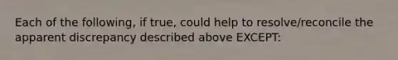 Each of the following, if true, could help to resolve/reconcile the apparent discrepancy described above EXCEPT: