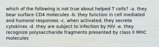 which of the following is not true about helped T cells? -a. they bear surface CD4 molecules -b. they function in cell mediated and humoral responses -c. when activated, they secrete cytokines -d. they are subject to infection by HIV -e. they recognize polysaccharide fragments presented by class II MHC molecules