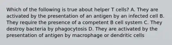 Which of the following is true about helper T cells? A. They are activated by the presentation of an antigen by an infected cell B. They require the presence of a competent B cell system C. They destroy bacteria by phagocytosis D. They are activated by the presentation of antigen by macrophage or dendritic cells