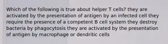 Which of the following is true about helper T cells? they are activated by the presentation of antigen by an infected cell they require the presence of a competent B cell system they destroy bacteria by phagocytosis they are activated by the presentation of antigen by macrophage or dendritic cells