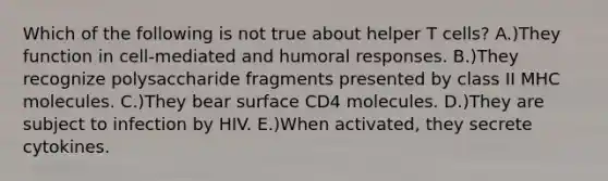 Which of the following is not true about helper T cells? A.)They function in cell-mediated and humoral responses. B.)They recognize polysaccharide fragments presented by class II MHC molecules. C.)They bear surface CD4 molecules. D.)They are subject to infection by HIV. E.)When activated, they secrete cytokines.