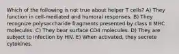 Which of the following is not true about helper T cells? A) They function in cell-mediated and humoral responses. B) They recognize polysaccharide fragments presented by class II MHC molecules. C) They bear surface CD4 molecules. D) They are subject to infection by HIV. E) When activated, they secrete cytokines.