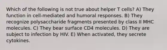 Which of the following is not true about helper T cells? A) They function in cell-mediated and humoral responses. B) They recognize polysaccharide fragments presented by class II MHC molecules. C) They bear surface CD4 molecules. D) They are subject to infection by HIV. E) When activated, they secrete cytokines.