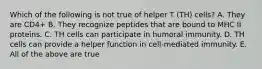 Which of the following is not true of helper T (TH) cells? A. They are CD4+ B. They recognize peptides that are bound to MHC II proteins. C. TH cells can participate in humoral immunity. D. TH cells can provide a helper function in cell-mediated immunity. E. All of the above are true